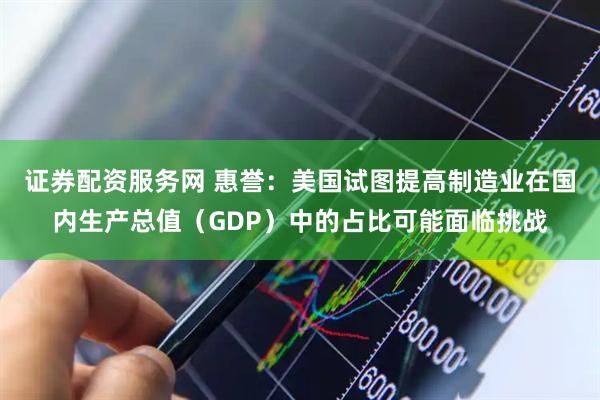 证券配资服务网 惠誉：美国试图提高制造业在国内生产总值（GDP）中的占比可能面临挑战