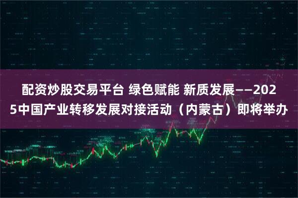 配资炒股交易平台 绿色赋能 新质发展——2025中国产业转移发展对接活动（内蒙古）即将举办