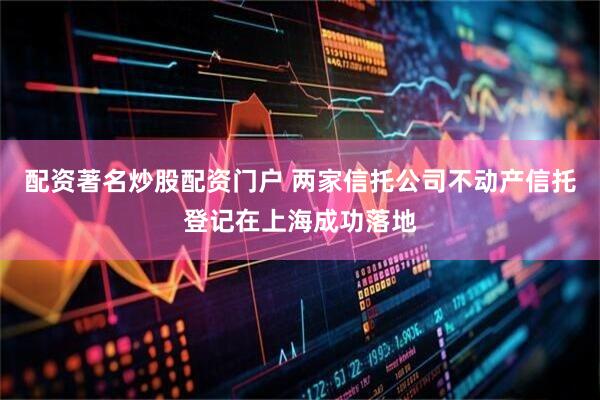 配资著名炒股配资门户 两家信托公司不动产信托登记在上海成功落地