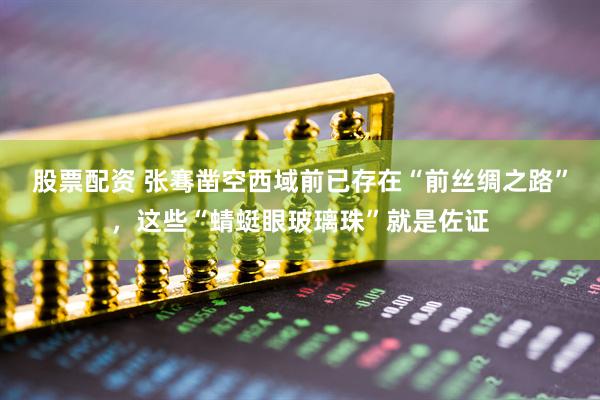 股票配资 张骞凿空西域前已存在“前丝绸之路”，这些“蜻蜓眼玻璃珠”就是佐证