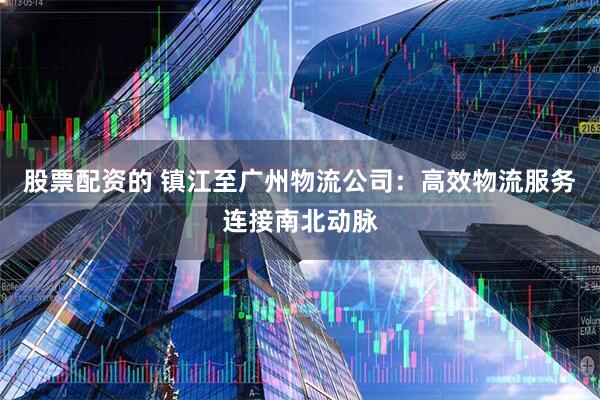 股票配资的 镇江至广州物流公司：高效物流服务连接南北动脉