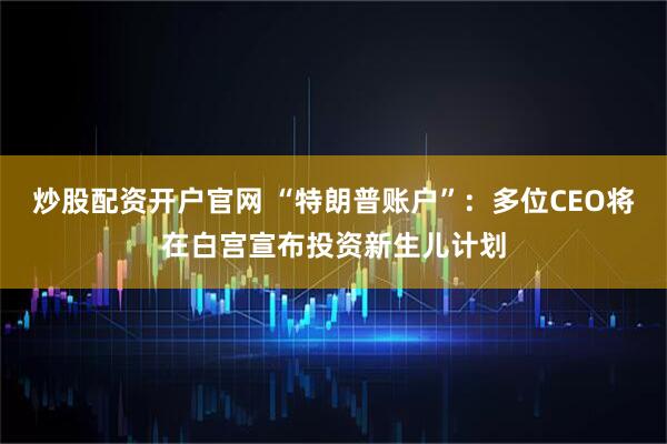 炒股配资开户官网 “特朗普账户”：多位CEO将在白宫宣布投资新生儿计划