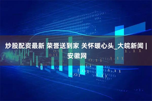 炒股配资最新 荣誉送到家 关怀暖心头_大皖新闻 | 安徽网