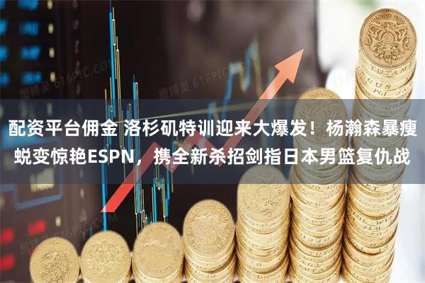 配资平台佣金 洛杉矶特训迎来大爆发！杨瀚森暴瘦蜕变惊艳ESPN，携全新杀招剑指日本男篮复仇战