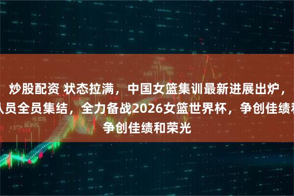 炒股配资 状态拉满，中国女篮集训最新进展出炉，本土队员全员集结，全力备战2026女篮世界杯，争创佳绩和荣光